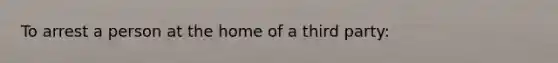 To arrest a person at the home of a third party: