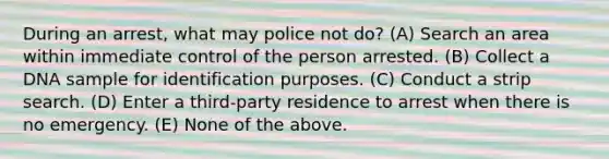 During an arrest, what may police not do? (A) Search an area within immediate control of the person arrested. (B) Collect a DNA sample for identification purposes. (C) Conduct a strip search. (D) Enter a third-party residence to arrest when there is no emergency. (E) None of the above.