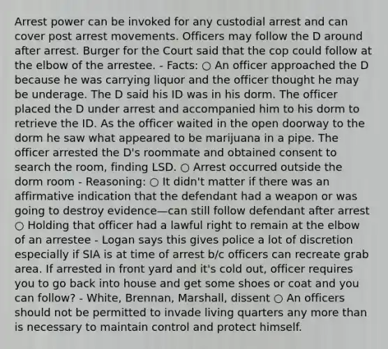 Arrest power can be invoked for any custodial arrest and can cover post arrest movements. Officers may follow the D around after arrest. Burger for the Court said that the cop could follow at the elbow of the arrestee. - Facts: ○ An officer approached the D because he was carrying liquor and the officer thought he may be underage. The D said his ID was in his dorm. The officer placed the D under arrest and accompanied him to his dorm to retrieve the ID. As the officer waited in the open doorway to the dorm he saw what appeared to be marijuana in a pipe. The officer arrested the D's roommate and obtained consent to search the room, finding LSD. ○ Arrest occurred outside the dorm room - Reasoning: ○ It didn't matter if there was an affirmative indication that the defendant had a weapon or was going to destroy evidence—can still follow defendant after arrest ○ Holding that officer had a lawful right to remain at the elbow of an arrestee - Logan says this gives police a lot of discretion especially if SIA is at time of arrest b/c officers can recreate grab area. If arrested in front yard and it's cold out, officer requires you to go back into house and get some shoes or coat and you can follow? - White, Brennan, Marshall, dissent ○ An officers should not be permitted to invade living quarters any more than is necessary to maintain control and protect himself.