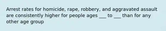 Arrest rates for homicide, rape, robbery, and aggravated assault are consistently higher for people ages ___ to ___ than for any other age group