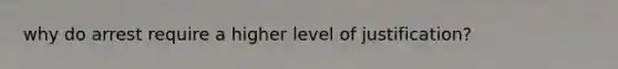 why do arrest require a higher level of justification?