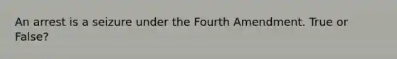 An arrest is a seizure under the Fourth Amendment. True or False?