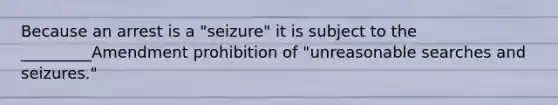 Because an arrest is a "seizure" it is subject to the _________Amendment prohibition of "unreasonable searches and seizures."