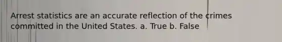 Arrest statistics are an accurate reflection of the crimes committed in the United States. a. True b. False