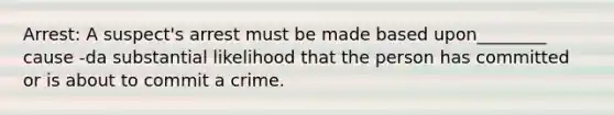 Arrest: A suspect's arrest must be made based upon________ cause -da substantial likelihood that the person has committed or is about to commit a crime.