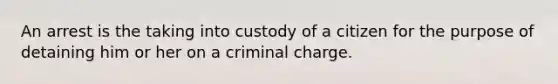 An arrest is the taking into custody of a citizen for the purpose of detaining him or her on a criminal charge.