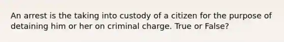 An arrest is the taking into custody of a citizen for the purpose of detaining him or her on criminal charge. True or False?