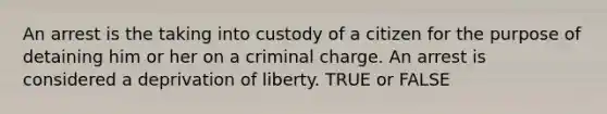 An arrest is the taking into custody of a citizen for the purpose of detaining him or her on a criminal charge. An arrest is considered a deprivation of liberty. TRUE or FALSE