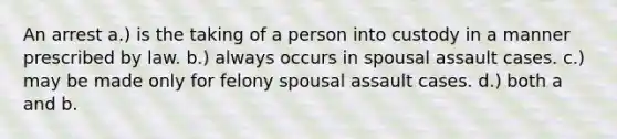 An arrest a.) is the taking of a person into custody in a manner prescribed by law. b.) always occurs in spousal assault cases. c.) may be made only for felony spousal assault cases. d.) both a and b.