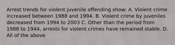 Arrest trends for violent juvenile offending show: A. Violent crime increased between 1988 and 1994. B. Violent crime by juveniles decreased from 1994 to 2003 C. Other than the period from 1988 to 1944, arrests for violent crimes have remained stable. D. All of the above