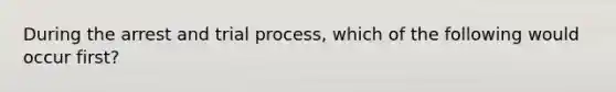 During the arrest and trial process, which of the following would occur first?