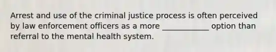 Arrest and use of the criminal justice process is often perceived by law enforcement officers as a more ____________ option than referral to the mental health system.