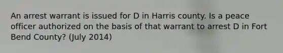 An arrest warrant is issued for D in Harris county. Is a peace officer authorized on the basis of that warrant to arrest D in Fort Bend County? (July 2014)