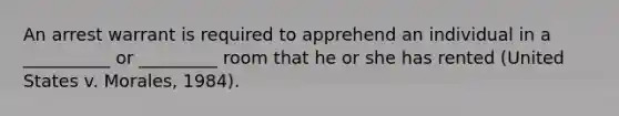 An arrest warrant is required to apprehend an individual in a __________ or _________ room that he or she has rented (United States v. Morales, 1984).