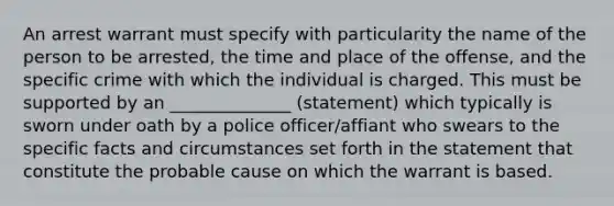 An arrest warrant must specify with particularity the name of the person to be arrested, the time and place of the offense, and the specific crime with which the individual is charged. This must be supported by an ______________ (statement) which typically is sworn under oath by a police officer/affiant who swears to the specific facts and circumstances set forth in the statement that constitute the probable cause on which the warrant is based.