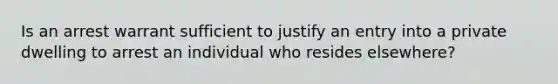 Is an arrest warrant sufficient to justify an entry into a private dwelling to arrest an individual who resides elsewhere?