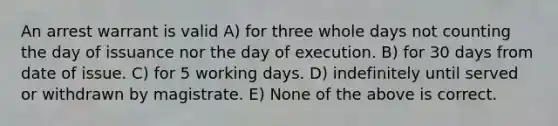 An arrest warrant is valid A) for three whole days not counting the day of issuance nor the day of execution. B) for 30 days from date of issue. C) for 5 working days. D) indefinitely until served or withdrawn by magistrate. E) None of the above is correct.