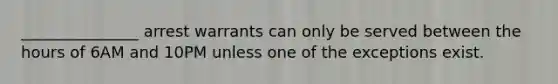 _______________ arrest warrants can only be served between the hours of 6AM and 10PM unless one of the exceptions exist.