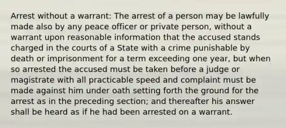 Arrest without a warrant: The arrest of a person may be lawfully made also by any peace officer or private person, without a warrant upon reasonable information that the accused stands charged in the courts of a State with a crime punishable by death or imprisonment for a term exceeding one year, but when so arrested the accused must be taken before a judge or magistrate with all practicable speed and complaint must be made against him under oath setting forth the ground for the arrest as in the preceding section; and thereafter his answer shall be heard as if he had been arrested on a warrant.