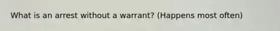 What is an arrest without a warrant? (Happens most often)