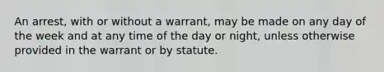 An arrest, with or without a warrant, may be made on any day of the week and at any time of the day or night, unless otherwise provided in the warrant or by statute.