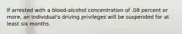 If arrested with a blood-alcohol concentration of .08 percent or more, an individual's driving privileges will be suspended for at least six months.