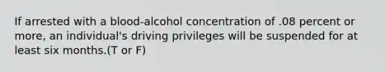 If arrested with a blood-alcohol concentration of .08 percent or more, an individual's driving privileges will be suspended for at least six months.(T or F)