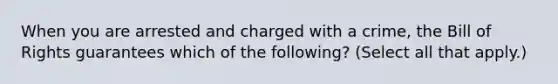 When you are arrested and charged with a crime, the Bill of Rights guarantees which of the following? (Select all that apply.)