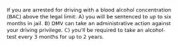 If you are arrested for driving with a blood alcohol concentration (BAC) above the legal limit: A) you will be sentenced to up to six months in jail. B) DMV can take an administrative action against your driving privilege. C) you'll be required to take an alcohol-test every 3 months for up to 2 years.