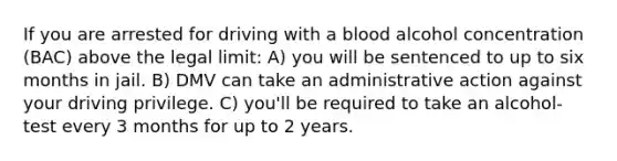 If you are arrested for driving with a blood alcohol concentration (BAC) above the legal limit: A) you will be sentenced to up to six months in jail. B) DMV can take an administrative action against your driving privilege. C) you'll be required to take an alcohol-test every 3 months for up to 2 years.