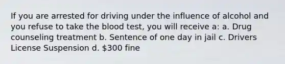 If you are arrested for driving under the influence of alcohol and you refuse to take the blood test, you will receive a: a. Drug counseling treatment b. Sentence of one day in jail c. Drivers License Suspension d. 300 fine