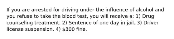 If you are arrested for driving under the influence of alcohol and you refuse to take the blood test, you will receive a: 1) Drug counseling treatment. 2) Sentence of one day in jail. 3) Driver license suspension. 4) 300 fine.