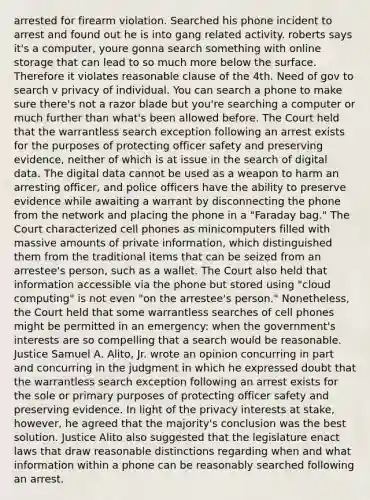 arrested for firearm violation. Searched his phone incident to arrest and found out he is into gang related activity. roberts says it's a computer, youre gonna search something with online storage that can lead to so much more below the surface. Therefore it violates reasonable clause of the 4th. Need of gov to search v privacy of individual. You can search a phone to make sure there's not a razor blade but you're searching a computer or much further than what's been allowed before. The Court held that the warrantless search exception following an arrest exists for the purposes of protecting officer safety and preserving evidence, neither of which is at issue in the search of digital data. The digital data cannot be used as a weapon to harm an arresting officer, and police officers have the ability to preserve evidence while awaiting a warrant by disconnecting the phone from the network and placing the phone in a "Faraday bag." The Court characterized cell phones as minicomputers filled with massive amounts of private information, which distinguished them from the traditional items that can be seized from an arrestee's person, such as a wallet. The Court also held that information accessible via the phone but stored using "cloud computing" is not even "on the arrestee's person." Nonetheless, the Court held that some warrantless searches of cell phones might be permitted in an emergency: when the government's interests are so compelling that a search would be reasonable. Justice Samuel A. Alito, Jr. wrote an opinion concurring in part and concurring in the judgment in which he expressed doubt that the warrantless search exception following an arrest exists for the sole or primary purposes of protecting officer safety and preserving evidence. In light of the privacy interests at stake, however, he agreed that the majority's conclusion was the best solution. Justice Alito also suggested that the legislature enact laws that draw reasonable distinctions regarding when and what information within a phone can be reasonably searched following an arrest.