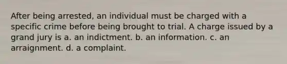 After being arrested, an individual must be charged with a specific crime before being brought to trial. A charge issued by a grand jury is a. an indictment. b. an information. c. an arraignment. d. a complaint.