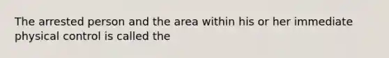 The arrested person and the area within his or her immediate physical control is called the