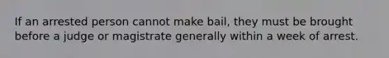 If an arrested person cannot make bail, they must be brought before a judge or magistrate generally within a week of arrest.