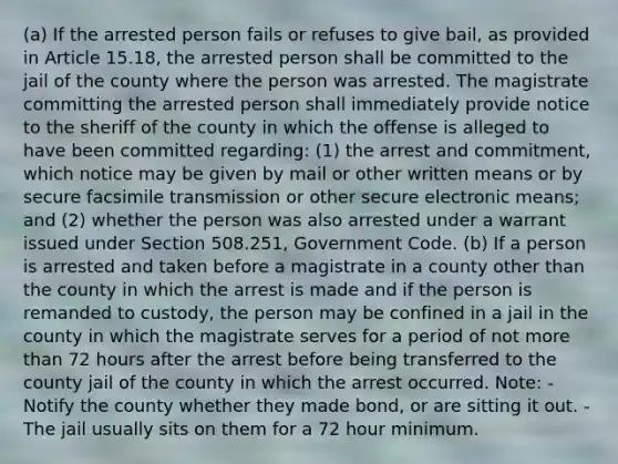 (a) If the arrested person fails or refuses to give bail, as provided in Article 15.18, the arrested person shall be committed to the jail of the county where the person was arrested. The magistrate committing the arrested person shall immediately provide notice to the sheriff of the county in which the offense is alleged to have been committed regarding: (1) the arrest and commitment, which notice may be given by mail or other written means or by secure facsimile transmission or other secure electronic means; and (2) whether the person was also arrested under a warrant issued under Section 508.251, Government Code. (b) If a person is arrested and taken before a magistrate in a county other than the county in which the arrest is made and if the person is remanded to custody, the person may be confined in a jail in the county in which the magistrate serves for a period of not more than 72 hours after the arrest before being transferred to the county jail of the county in which the arrest occurred. Note: - Notify the county whether they made bond, or are sitting it out. - The jail usually sits on them for a 72 hour minimum.