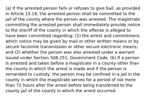 (a) If the arrested person fails or refuses to give bail, as provided in Article 15.18, the arrested person shall be committed to the jail of the county where the person was arrested. The magistrate committing the arrested person shall immediately provide notice to the sheriff of the county in which the offense is alleged to have been committed regarding: (1) the arrest and commitment, which notice may be given by mail or other written means or by secure facsimile transmission or other secure electronic means; and (2) whether the person was also arrested under a warrant issued under Section 508.251, Government Code. (b) If a person is arrested and taken before a magistrate in a county other than the county in which the arrest is made and if the person is remanded to custody, the person may be confined in a jail in the county in which the magistrate serves for a period of not more than 72 hours after the arrest before being transferred to the county jail of the county in which the arrest occurred.