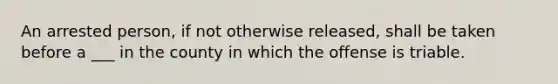 An arrested person, if not otherwise released, shall be taken before a ___ in the county in which the offense is triable.