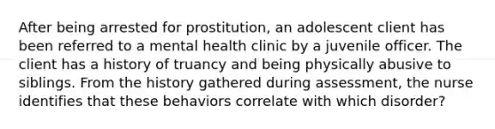 After being arrested for prostitution, an adolescent client has been referred to a mental health clinic by a juvenile officer. The client has a history of truancy and being physically abusive to siblings. From the history gathered during assessment, the nurse identifies that these behaviors correlate with which disorder?