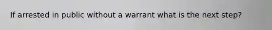 If arrested in public without a warrant what is the next step?