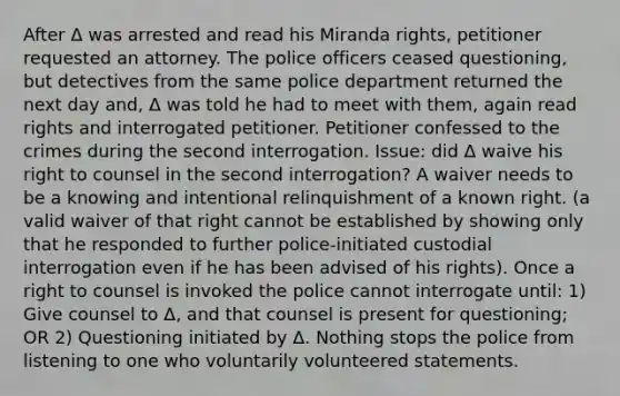 After Δ was arrested and read his Miranda rights, petitioner requested an attorney. The police officers ceased questioning, but detectives from the same police department returned the next day and, Δ was told he had to meet with them, again read rights and interrogated petitioner. Petitioner confessed to the crimes during the second interrogation. Issue: did Δ waive his right to counsel in the second interrogation? A waiver needs to be a knowing and intentional relinquishment of a known right. (a valid waiver of that right cannot be established by showing only that he responded to further police-initiated custodial interrogation even if he has been advised of his rights). Once a right to counsel is invoked the police cannot interrogate until: 1) Give counsel to Δ, and that counsel is present for questioning; OR 2) Questioning initiated by Δ. Nothing stops the police from listening to one who voluntarily volunteered statements.