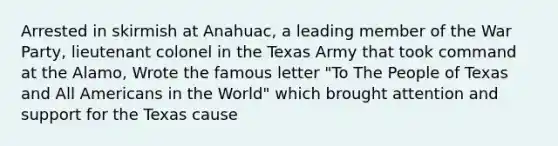 Arrested in skirmish at Anahuac, a leading member of the War Party, lieutenant colonel in the Texas Army that took command at the Alamo, Wrote the famous letter "To The People of Texas and All Americans in the World" which brought attention and support for the Texas cause