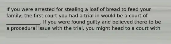 If you were arrested for stealing a loaf of bread to feed your family, the first court you had a trial in would be a court of ______________. If you were found guilty and believed there to be a procedural issue with the trial, you might head to a court with _________________.