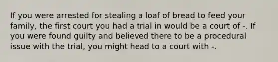 If you were arrested for stealing a loaf of bread to feed your family, the first court you had a trial in would be a court of -. If you were found guilty and believed there to be a procedural issue with the trial, you might head to a court with -.