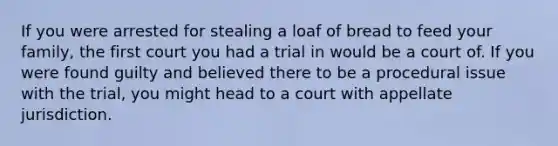 If you were arrested for stealing a loaf of bread to feed your family, the first court you had a trial in would be a court of. If you were found guilty and believed there to be a procedural issue with the trial, you might head to a court with appellate jurisdiction.