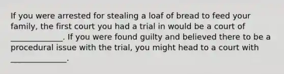 If you were arrested for stealing a loaf of bread to feed your family, the first court you had a trial in would be a court of _____________. If you were found guilty and believed there to be a procedural issue with the trial, you might head to a court with ______________.