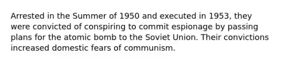 Arrested in the Summer of 1950 and executed in 1953, they were convicted of conspiring to commit espionage by passing plans for the atomic bomb to the Soviet Union. Their convictions increased domestic fears of communism.