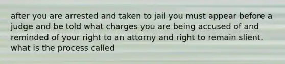 after you are arrested and taken to jail you must appear before a judge and be told what charges you are being accused of and reminded of your right to an attorny and right to remain slient. what is the process called