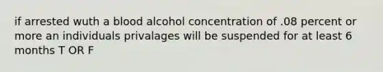 if arrested wuth a blood alcohol concentration of .08 percent or more an individuals privalages will be suspended for at least 6 months T OR F